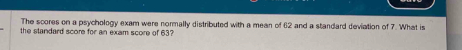 The scores on a psychology exam were normally distributed with a mean of 62 and a standard deviation of 7. What is 
the standard score for an exam score of 63?