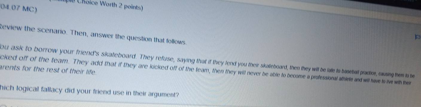 huple Choice Worth 2 points) 
04.07 MC) 
Review the scenario. Then, answer the question that follows 
ou ask to borrow your friend's skateboard. They refuse, saying that if they lend you their skateboard, then they will be late to baseball practice, causing them to be 
arents for the rest of their life 
cked off of the team. They add that if they are kicked off of the team, then they will never be able to become a professional athlete and will have to live with their 
hich logical fallacy did your friend use in their argument?