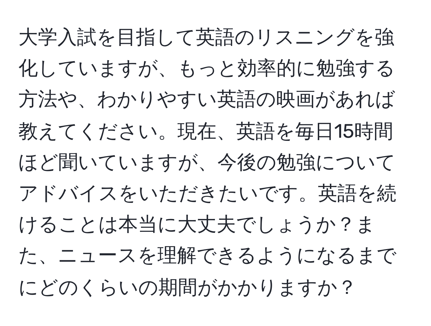 大学入試を目指して英語のリスニングを強化していますが、もっと効率的に勉強する方法や、わかりやすい英語の映画があれば教えてください。現在、英語を毎日15時間ほど聞いていますが、今後の勉強についてアドバイスをいただきたいです。英語を続けることは本当に大丈夫でしょうか？また、ニュースを理解できるようになるまでにどのくらいの期間がかかりますか？