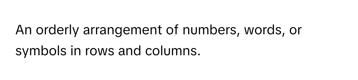 An orderly arrangement of numbers, words, or symbols in rows and columns.