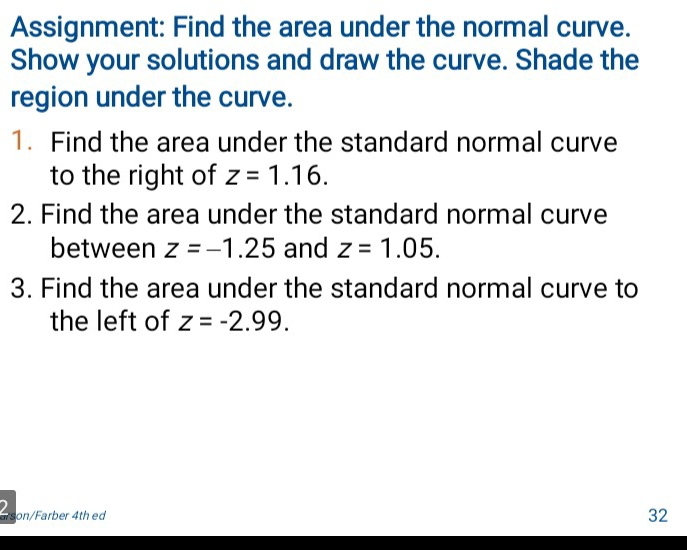 Assignment: Find the area under the normal curve. 
Show your solutions and draw the curve. Shade the 
region under the curve. 
1. Find the area under the standard normal curve 
to the right of z=1.16. 
2. Find the area under the standard normal curve 
between z=-1.25 and z=1.05. 
3. Find the area under the standard normal curve to 
the left of z=-2.99. 
Pson/Farber 4th ed 
32