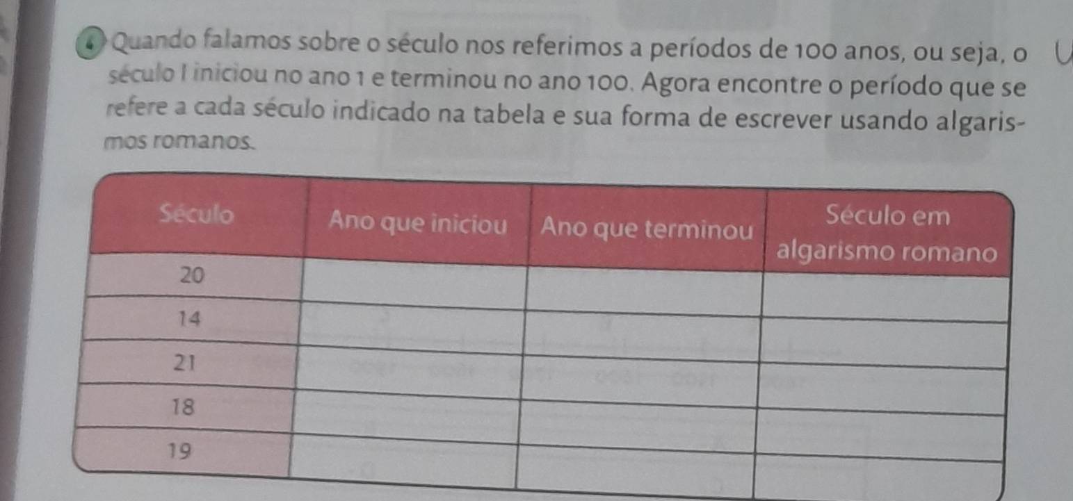 Quando falamos sobre o século nos referimos a períodos de 100 anos, ou seja, o 
século I iniciou no ano 1 e terminou no ano 100. Agora encontre o período que se 
refere a cada século indicado na tabela e sua forma de escrever usando algaris- 
mos romanos.