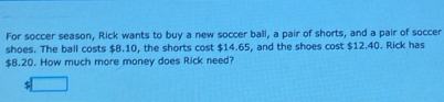 For soccer season, Rick wants to buy a new soccer ball, a pair of shorts, and a pair of soccer 
shoes. The ball costs $8.10, the shorts cost $14.65, and the shoes cost $12.40. Rick has
$8.20. How much more money does Rick need?
$