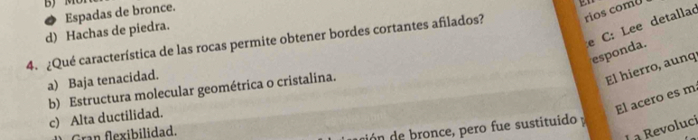 MU
rios comU
Espadas de bronce.
e C: Lee detallad
d) Hachas de piedra.
4. ¿Qué característica de las rocas permite obtener bordes cortantes afilados?
esponda.
a) Baja tenacidad.
El hierro, aunq
b) Estructura molecular geométrica o cristalina.
El acero es m
c) Alta ductilidad.
Gran flexibilidad.
dón de bronce, pero fue sustituido y
L à Revoluci