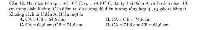 Cầu 12: Hai điện tích q_1=+3.10^(-8)C_-, q_2=-4.10^(-8)C 2, đặt tại hai điểm A và B cách nhau 10
cm trong chân không. C là điểm tại đó cường độ điện trường tổng hợp q1, q2 gây ra bằng 0,
Khoảng cách từ C đến A, B lần lượt là
B.
A. CA=CB=64,6cm. CA=CB=74,6cm.
C. CA=64,6cm; CR=74,6cm. D. CA=74,6cm; CR=64,6cm.