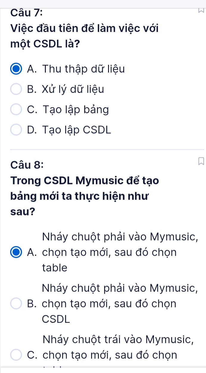 Việc đầu tiên để làm việc với
một CSDL là?
A. Thu thập dữ liệu
B. Xử lý dữ liệu
C. Tạo lập bảng
D. Tạo lập CSDL
Câu 8:
Trong CSDL Mymusic để tạo
bảng mới ta thực hiện như
sau?
Nháy chuột phải vào Mymusic,
A. chọn tạo mới, sau đó chọn
table
Nháy chuột phải vào Mymusic,
B. chọn tạo mới, sau đó chọn
CSDL
Nháy chuột trái vào Mymusic,
C. chọn tạo mới, sau đó chọn