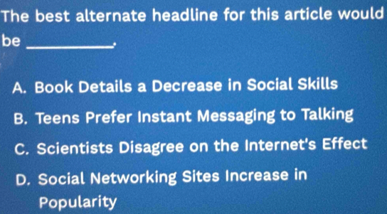 The best alternate headline for this article would
be_
A. Book Details a Decrease in Social Skills
B. Teens Prefer Instant Messaging to Talking
C. Scientists Disagree on the Internet's Effect
D. Social Networking Sites Increase in
Popularity