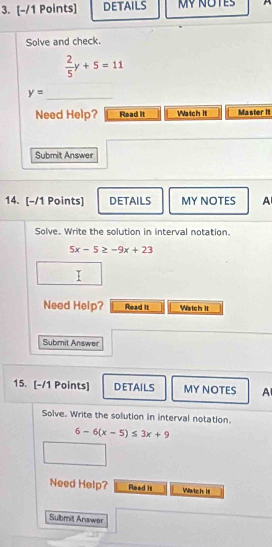 DETAILS MY NOTES A 
Solve and check.
 2/5 y+5=11
_ y=
Need Help? Read it Watch it Master it 
Submit Answer 
14. [-/1 Points] DETAILS MY NOTES A 
Solve. Write the solution in interval notation.
5x-5≥ -9x+23
T 
Need Help? Read it Watch it 
Submit Answer 
15. [-/1 Points] DETAILS MY NOTES A 
Solve. Write the solution in interval notation.
6-6(x-5)≤ 3x+9
Need Help? Read it Watch it 
Submit Answer