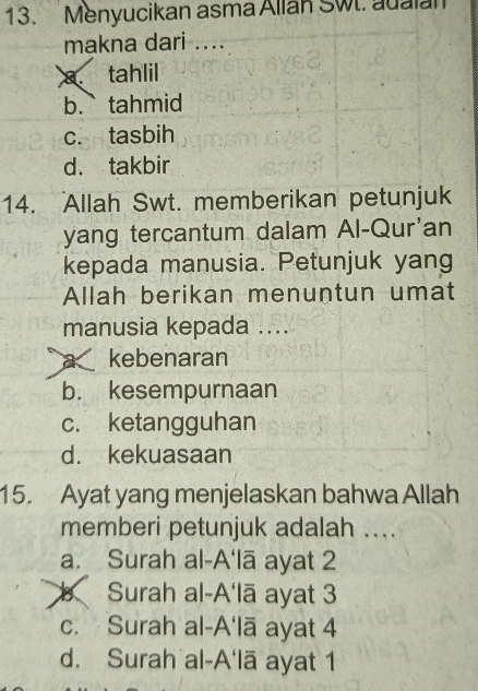 Menyucikan asma Allan Swt. adalan
makna dari ....
a tahlil
b. tahmid
c. tasbih
d. takbir
14. Allah Swt. memberikan petunjuk
yang tercantum dalam Al-Qur'an
kepada manusia. Petunjuk yang
Allah berikan menuntun umat
manusia kepada ....
a kebenaran
b. kesempurnaan
c. ketangguhan
d. kekuasaan
15. Ayat yang menjelaskan bahwa Allah
memberi petunjuk adalah ....
a. Surah al-A'lā ayat 2
b Surah al-A'lā ayat 3
c. Surah al-A'lā ayat 4
d. Surah al-A'lā ayat 1