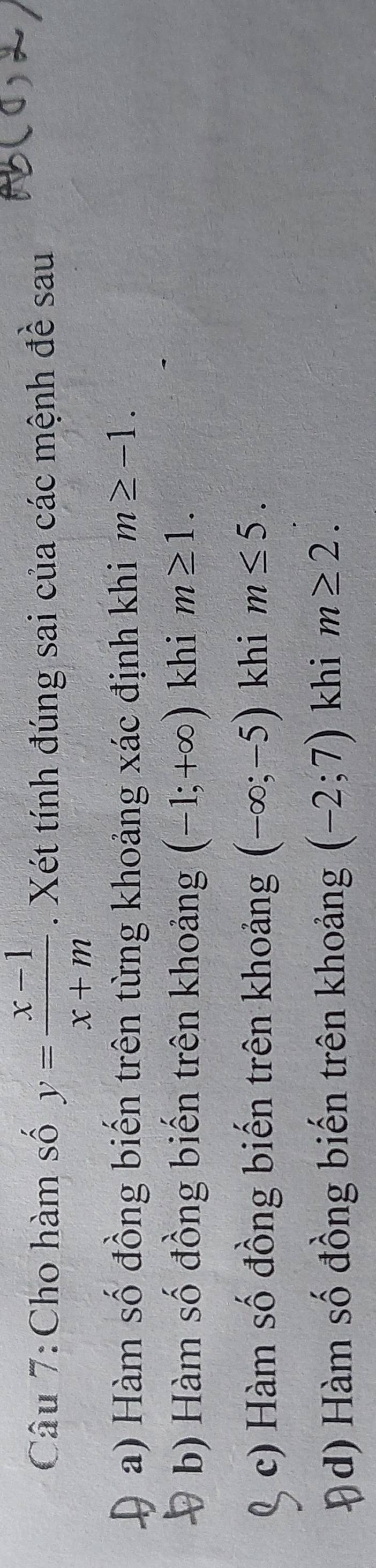 Cho hàm số y= (x-1)/x+m . Xét tính đúng sai của các mệnh đề sau
a) Hàm số đồng biến trên từng khoảng xác định khi m≥ -1.
b) Hàm số đồng biến trên khoảng (-1;+∈fty ) khi m≥ 1.
c) Hàm số đồng biến trên khoảng (-∈fty ;-5) khi m≤ 5.
d) Hàm số đồng biến trên khoảng (-2;7) khi m≥ 2.