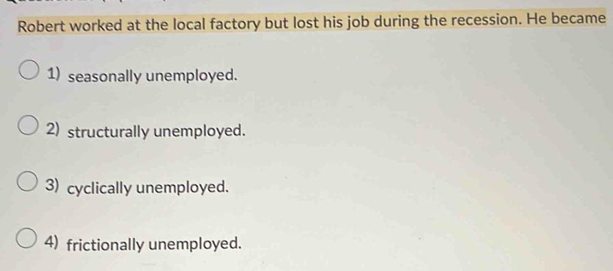 Robert worked at the local factory but lost his job during the recession. He became
1) seasonally unemployed.
2) structurally unemployed.
3) cyclically unemployed.
4) frictionally unemployed.