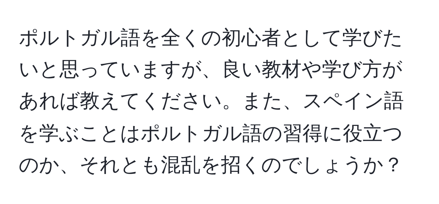 ポルトガル語を全くの初心者として学びたいと思っていますが、良い教材や学び方があれば教えてください。また、スペイン語を学ぶことはポルトガル語の習得に役立つのか、それとも混乱を招くのでしょうか？