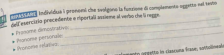 RIPASSARE Individua i pronomi che svolgono la funzione di complemento oggetto nel testo 
dell’esercizio precedente e riportali assieme al verbo che li regge. 
Pronome dimostrativo: 
Pronome personale: 
_ 
Pronome relativo: 
_ 
Inmento oggetto in ciascuna frase; sottolineale