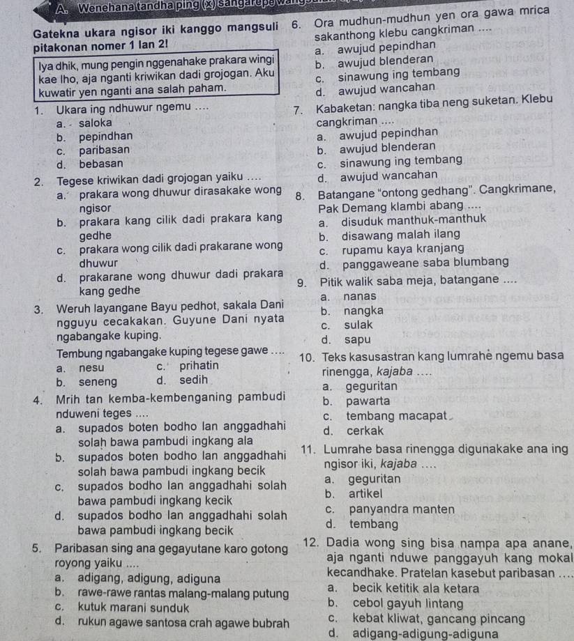 Wenehana tandha ping (x) sangarepe wang
Gatekna ukara ngisor iki kanggo mangsuli 6. Ora mudhun-mudhun yen ora gawa mrica
pitakonan nomer 1 Ian 2! sakanthong klebu cangkriman ....
lya dhik, mung pengin nggenahake prakara wingi a. awujud pepindhan
kae lho, aja nganti kriwikan dadi grojogan. Aku b. awujud blenderan
kuwatir yen nganti ana salah paham. c. sinawung ing tembang
d. awujud wancahan
1. Ukara ing ndhuwur ngemu ....
7. Kabaketan: nangka tiba neng suketan. Klebu
a. saloka cangkriman ....
b. pepindhan
c. paribasan a. awujud pepindhan
b. awujud blenderan
d. bebasan c. sinawung ing tembang
2. Tegese kriwikan dadi grojogan yaiku … d. awujud wancahan
a. prakara wong dhuwur dirasakake wong 8. Batangane “ontong gedhang”. Cangkrimane,
ngisor Pak Demang klambi abang ....
b. prakara kang cilik dadi prakara kang a. disuduk manthuk-manthuk
gedhe b. disawang malah ilang
c. prakara wong cilik dadi prakarane wong c. rupamu kaya kranjang
dhuwur
d. prakarane wong dhuwur dadi prakara d. panggaweane saba blumbang
kang gedhe 9. Pitik walik saba meja, batangane ....
3. Weruh layangane Bayu pedhot, sakala Dani a. nanas b. nangka
ngguyu cecakakan. Guyune Dani nyata c. sulak
ngabangake kuping. d. sapu
Tembung ngabangake kuping tegese gawe .. .. 10. Teks kasusastran kang lumrahė ngemu basa
a. nesu c. prihatin rinengga, kajaba ....
b. seneng d. sedih
a. geguritan
4. Mrih tan kemba-kembenganing pambudi b. pawarta
nduweni teges .... c. tembang macapat
a. supados boten bodho lan anggadhahi d. cerkak
solah bawa pambudi ingkang ala
b. supados boten bodho lan anggadhahi 11. Lumrahe basa rinengga digunakake ana ing
solah bawa pambudi ingkang becik ngisor iki, kajaba ....
c. supados bodho lan anggadhahi solah a. geguritan
bawa pambudi ingkang kecik b. artikel
d. supados bodho lan anggadhahi solah c. panyandra manten
bawa pambudi ingkang becik
d. tembang
5. Paribasan sing ana gegayutane karo gotong 12. Dadia wong sing bisa nampa apa anane,
royong yaiku .... aja nganti nduwe panggayuh kang mokal
kecandhake. Pratelan kasebut paribasan ....
a. adigang, adigung, adiguna a. becik ketitik ala ketara
b. rawe-rawe rantas malang-malang putung b. cebol gayuh lintang
c. kutuk marani sunduk
d. rukun agawe santosa crah agawe bubrah c. kebat kliwat, gancang pincang
d. adigang-adigung-adiguna