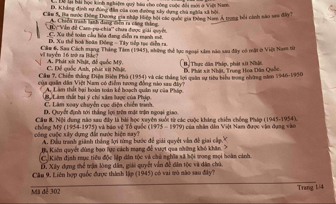 C. Để lại bài học kinh nghiệm quý báu cho công cuộc đổi mới ở Việt Nam.
D. Khẳng định sự đúng đắn của con đường xây dựng chủ nghĩa xã hội.
Câu 5, Ba nước Đông Dương gia nhập Hiệp hội các quốc gia Đông Nam Á trong bối cảnh nào sau đây?
A. Chiến tranh lạnh đang diễn ra căng thắng.
B. 'Vấn đề Cam-pu-chia”' chưa được giải quyết.
C. Xu thế toàn cầu hóa đang diễn ra mạnh mẽ.
D. Xu thế hoà hoãn Đông - Tây tiếp tục diễn ra.
Câu 6. Sau Cách mạng Tháng Tám (1945), những thế lực ngoại xâm nào sau đây có mặt ở Việt Nam từ
vĩ tuyến 16 trở ra Bắc?
A. Phát xít Nhật, đế quốc Mỹ.
B. Thực dân Pháp, phát xít Nhật.
C. Đế quốc Anh, phát xít Nhật.
D. Phát xít Nhật, Trung Hoa Dân Quốc.
Câu 7. Chiến thắng Điện Biên Phủ (1954) và các thắng lợi quân sự tiêu biểu trong những năm 1946-1950
của quân dân Việt Nam có điểm tương đồng nào sau đây?
A. Làm thất bại hoàn toàn kế hoạch quân sự của Pháp.
B. Làm thất bại ý chí xâm lược của Pháp.
C. Làm xoay chuyển cục diện chiến tranh.
D. Quyết định tới thắng lợi trên mặt trận ngoại giao.
Câu 8. Nội dung nào sau đây là bài học xuyên suốt từ các cuộc kháng chiến chống Pháp (1945-1954),
chống Mỹ (1954-1975) và bảo vệ Tổ quốc (1975 - 1979) của nhân dân Việt Nam được vận dụng vào
công cuộc xây dựng đất nước hiện nay?
A. Đấu tranh giành thắng lợi từng bước đề giải quyết vấn đề giai cấp.
B. Kiên quyết dùng bạo lực cách mạng để vượt qua những khó khăn.
C. Kiên định mục tiêu độc lập dân tộc và chủ nghĩa xã hội trong mọi hoàn cảnh.
D. Xây dựng thế trận lòng dân, giải quyết vấn đề dân tộc và dân chủ.
Câu 9. Liên hợp quốc được thành lập (1945) có vai trò nào sau đây?
Mã đề 302
Trang 1/4