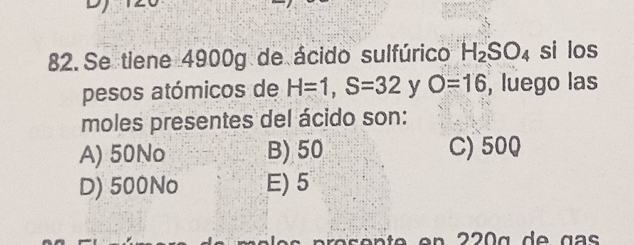 Se tiene 4900g de ácido sulfúrico H_2SO_4 si los
pesos atómicos de H=1, S=32 y O=16 , luego las
moles presentes del ácido son:
A) 50No B) 50 C) 500
D) 500No E) 5