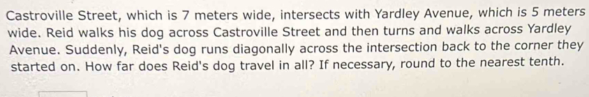 Castroville Street, which is 7 meters wide, intersects with Yardley Avenue, which is 5 meters
wide. Reid walks his dog across Castroville Street and then turns and walks across Yardley 
Avenue. Suddenly, Reid's dog runs diagonally across the intersection back to the corner they 
started on. How far does Reid's dog travel in all? If necessary, round to the nearest tenth.