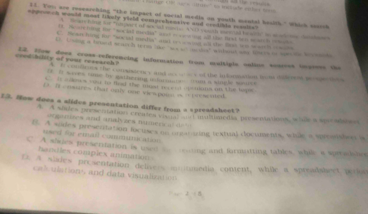 hange OR aig a alture'' ts include eisher ter 
21. Yor are researching “the impact of social media on youth mental health.” Which search
apprench would most likely yield comprehensive and credible results?
A Searc hing for "impact of social mein AND youth mental healtly in acadome datalne
B. Searching for "social media" and n viewing all the first ten search reats
C. Scarching for "social media" and revewing all the first ten search resalts
D. Using a broad search term like "soci' media" without any fiters or specific Vevannds
cred bility of your research? 12. How does cross-referencing information from multiple online sources impreve the
A. It confirms the consistency and accuricy of the information frm diferent peomectives
D. It saves time by gathering information from a single saurce
C. It allows you to find the most recent opmions on the lapic.
D. It ensures that only one viewpoin is represented.
1. How does a slides presentation differ from a spreadshect?
A. A slides presentation creates visual and multimedia presentations, while a spreadshwet
orga nizes and analyzes numeric l de
B. A sudes presentation focuses on orgatizing textual clocuments, while a spreasheer is
used for email communication
C. A slides presentation is used foe reating and formatting tables, while a spreadshee
handles complex animations
D. A slides presentation delivers multmedia content, while a spreadshect perion
calculations and data visualization
Fa 2 5