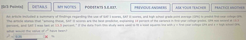 DETAILS MY NOTES PODSTAT5 5.E.037. PREVIOUS ANSWERS ASK YOUR TEACHER PRACTICE ANOTHER 
An article included a summary of findings regarding the use of SAT I scores, SAT II scores, and high school grade point average (GPA) to predict first-year college GPA. 
The article states that "among these, SAT II scores are the best predictor, explaining 18 percent of the variance in first-year college grades. GPA was second at 15-3
percent, and SAT I was last at 13.5 percent." If the data from this study were used to fit a least squares line with y= first-year college GPA and x=hig h school GPA, 
what would the value of r^2 have been?
r^2=sqrt(0.25) %