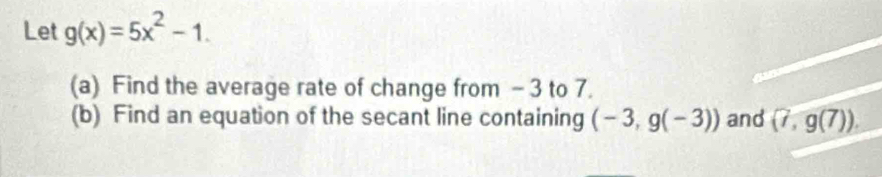 Let g(x)=5x^2-1. 
(a) Find the average rate of change from -3 to 7. 
(b) Find an equation of the secant line containing (-3,g(-3)) and (7,g(7)).