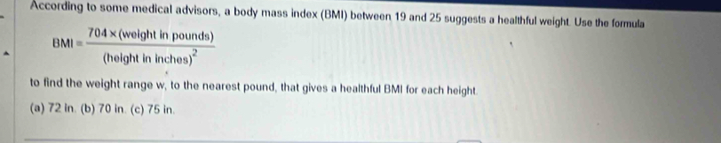 According to some medical advisors, a body mass index (BMI) between 19 and 25 suggests a healthful weight. Use the formula
BMI=frac 704* (weightinpounds)(heightininches)^2
to find the weight range w, to the nearest pound, that gives a healthful BMI for each height.
(a) 72 in. (b) 70 in. (c) 75 in.