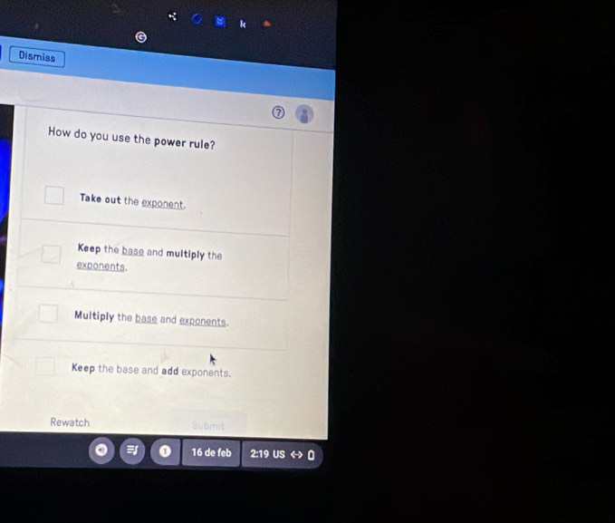 Dismiss
How do you use the power rule?
Take out the exponent.
Keep the base and multiply the
exponents.
Multiply the base and exponents.
Keep the base and add exponents.
Rewatch Subm
16 de feb 2:19