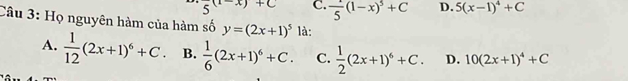 frac 5(1-x)+C C.  1/5 (1-x)^5+C D. 5(x-1)^4+C
Câu 3: Họ nguyên hàm của hàm số y=(2x+1)^5 là:
A.  1/12 (2x+1)^6+C. B.  1/6 (2x+1)^6+C. C.  1/2 (2x+1)^6+C. D. 10(2x+1)^4+C