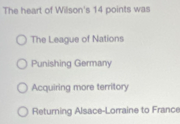 The heart of Wilson's 14 points was
The League of Nations
Punishing Germany
Acquiring more territory
Returning Alsace-Lorraine to France