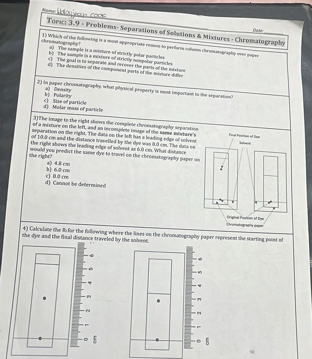 Name:
Date:
Topıc: 3.9 - Problems- Separations of Solutions & Mixtures - Chromatography
1) Which of the following is a most appropriate reason to perform column chromatography over paper
chromatography? a) The sample is a mixture of strictly polar particles
b) The sample is a mixture of strictly nonpolar particles
c) The goal is to separate and recover the parts of the mixture
d) The densities of the component parts of the mixture differ
2) In paper chromatography, what physical property is most important to the separation?
a) Density
b) Polarity
c) Size of particle
d) Molar mass of particle
3)The image to the right shows the complete chromatography separatio
of a mixture on the left, and an incomplete image of the same mixture’s
separation on the right. The data on the left has a leading edge of solvent
of 10.0 cm and the distance travelled by the dye was 8.0 cm. The data on
the right shows the leading edge of solvent as 6.0 cm. What distance
would you predict the same dye to travel on the chromatography paper o
the right?
a) 4.8 cm
b) 6.0 cm
c) 8.0 cm
d) Cannot be determined
4) Calculate the R for the following where the lines on the chromatography paper represent the starting point of
the dye and the fieled by the solvent.