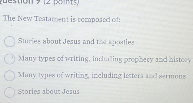 pdestion 9 (2 points)
The New Testament is composed of:
Stories about Jesus and the apostles
Many types of writing, including prophecy and history
Many types of writing, including letters and sermons
Stories about Jesus