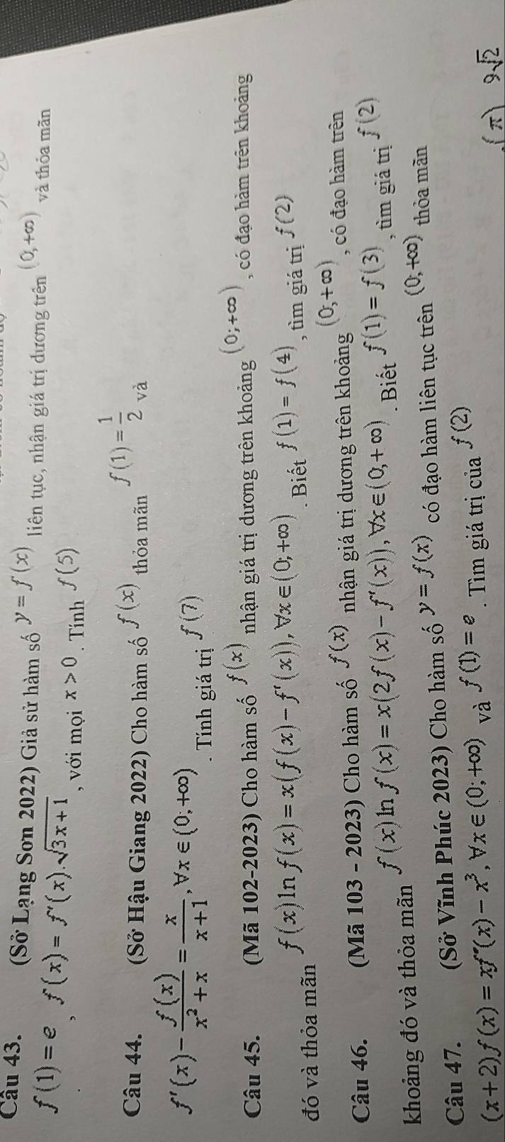 (Sở Lạng Sơn 2022) Giả sử hàm số y=f(x) liên tục, nhận giá trị dương trên (0,+∈fty ) và thỏa mãn
f(1)=ef(x)=f'(x).sqrt(3x+1) , với mọi x>0. Tính f(5)
Câu 44. (Sở Hậu Giang 2022) Cho hàm số f(x) thỏa mãn f(1)= 1/2 _va
f'(x)- f(x)/x^2+x = x/x+1 , forall x∈ (0;+∈fty ). Tính giá trị f(7)
Câu 45. (Mã 102-2023) Cho hàm số f(x) nhận giá trị dương trên khoảng (0;+∈fty ) , có đạo hàm trên khoảng
f(x)ln f(x)=x(f(x)-f'(x)), forall x∈ (0;+∈fty )
đó và thỏa mãn . Biết f(1)=f(4) , tìm giá trị f(2)
Câu 46. (Mã 1 103 - 2023) Cho hàm số f(x) nhận giá trị dương trên khoảng (0,+∈fty ) , có đạo hàm trên
f(x) ln f(x)=x(2f(x)-f'(x)), forall x∈ (0,+∈fty )
khoảng đó và thỏa mãn . Biết f(1)=f(3) , tìm giá trị f(2)
Câu 47. (Sở Vĩnh Phúc 2023) Cho hàm số y=f(x) có đạo hàm liên tục trên (0,+∈fty ) thỏa mãn
(x+2)f(x)=xf'(x)-x^3, forall x∈ (0;+∈fty ) và f(1)=e Tìm giá trị của f(2)
(π) 9sqrt(2)