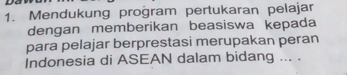 Mendukung proğram pertukaran pelajar 
dengan memberikan beasiswa kepada 
para pelajar berprestasi merupakan peran 
Indonesia di ASEAN dalam bidang ... .