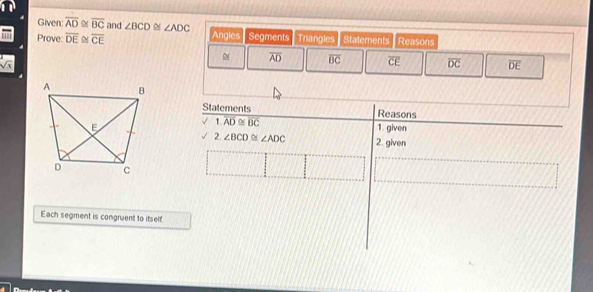 Given: overline AD≌ overline BC and ∠ BCD≌ ∠ ADC
' Prove: overline DE≌ overline CE Angles Segments Triangles Statements Reasons
overline AD overline BC overline CE overline DC overline DE
sqrt(x)
Each segment is congruent to itself.