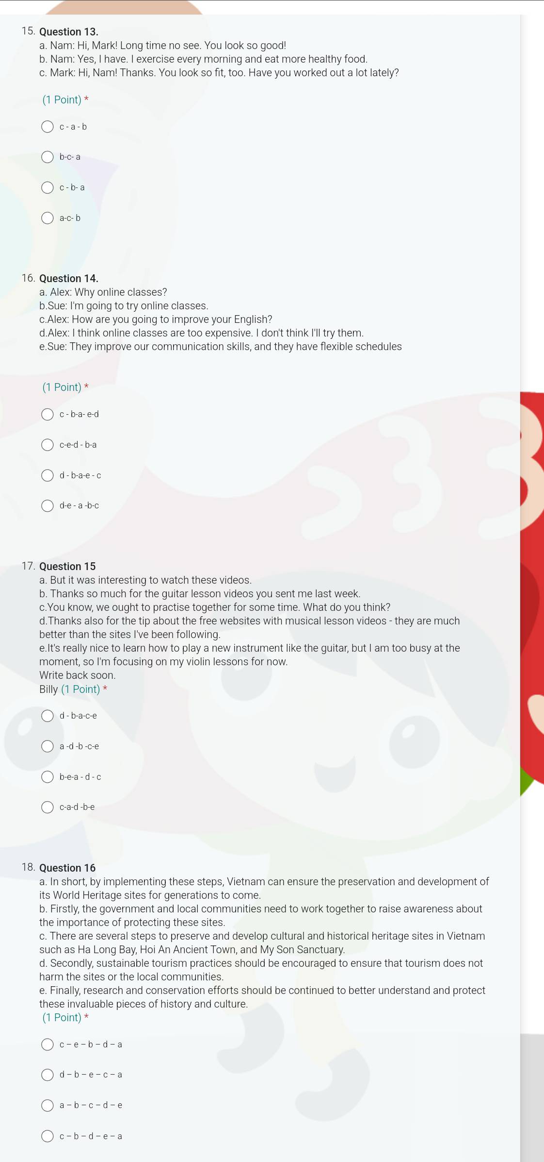 Nam: Hi, Mark! Long time no see. You look so good!
b. Nam: Yes, I have. I exercise every morning and eat more healthy food.
c. Mark: Hi, Nam! Thanks. You look so fit, too. Have you worked out a lot lately?
(1 Point) *
c- a - b
b-c- a
c - b- a
16. Question 14.
a. Alex: Why online classes?
b.Sue: I'm going to try online classes
c.Alex: How are you going to improve your English?
d.Alex: I think online classes are too expensive. I don't think I'll try them.
e.Sue: They improve our communication skills, and they have flexible schedules
(1 Point) *
c - b-a- e-d
c-e-d - b-a
d - b-a-e - c
d-e - a -b-c
17. Question 15
a. But it was interesting to watch these videos.
b. Thanks so much for the guitar lesson videos you sent me last week.
c.You know, we ought to practise together for some time. What do you think?
d.Thanks also for the tip about the free websites with musical lesson videos - they are much
better than the sites I've been following.
e.It's really nice to learn how to play a new instrument like the guitar, but I am too busy at the
moment, so I'm focusing on my violin lessons for now.
Write back soon.
Billy (1Point)
d - b-a-c-e
a -d -b -c-e
c-a-d -b-e
18. Question 16
a. In short, by implementing these steps, Vietnam can ensure the preservation and development of
its World Heritage sites for generations to come.
b. Firstly, the government and local communities need to work together to raise awareness about
the importance of protecting these sites.
c. There are several steps to preserve and develop cultural and historical heritage sites in Vietnam
such as Ha Long Bay, Hoi An Ancient Town, and My Son Sanctuary.
d. Secondly, sustainable tourism practices should be encouraged to ensure that tourism does not
harm the sites or the local communities.
e. Finally, research and conservation efforts should be continued to better understand and protect
these invaluable pieces of history and culture.
(1 Point) *
c-e-b-d-a
a-b-c-d-e
c-b-d-e-a