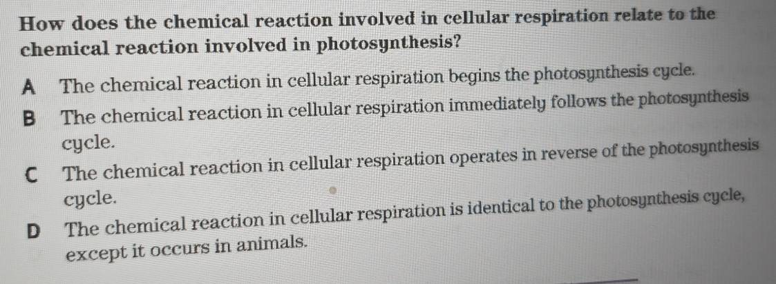 How does the chemical reaction involved in cellular respiration relate to the
chemical reaction involved in photosynthesis?
A The chemical reaction in cellular respiration begins the photosynthesis cycle.
B The chemical reaction in cellular respiration immediately follows the photosynthesis
cycle.
C The chemical reaction in cellular respiration operates in reverse of the photosynthesis
cycle.
D The chemical reaction in cellular respiration is identical to the photosynthesis cycle,
except it occurs in animals.