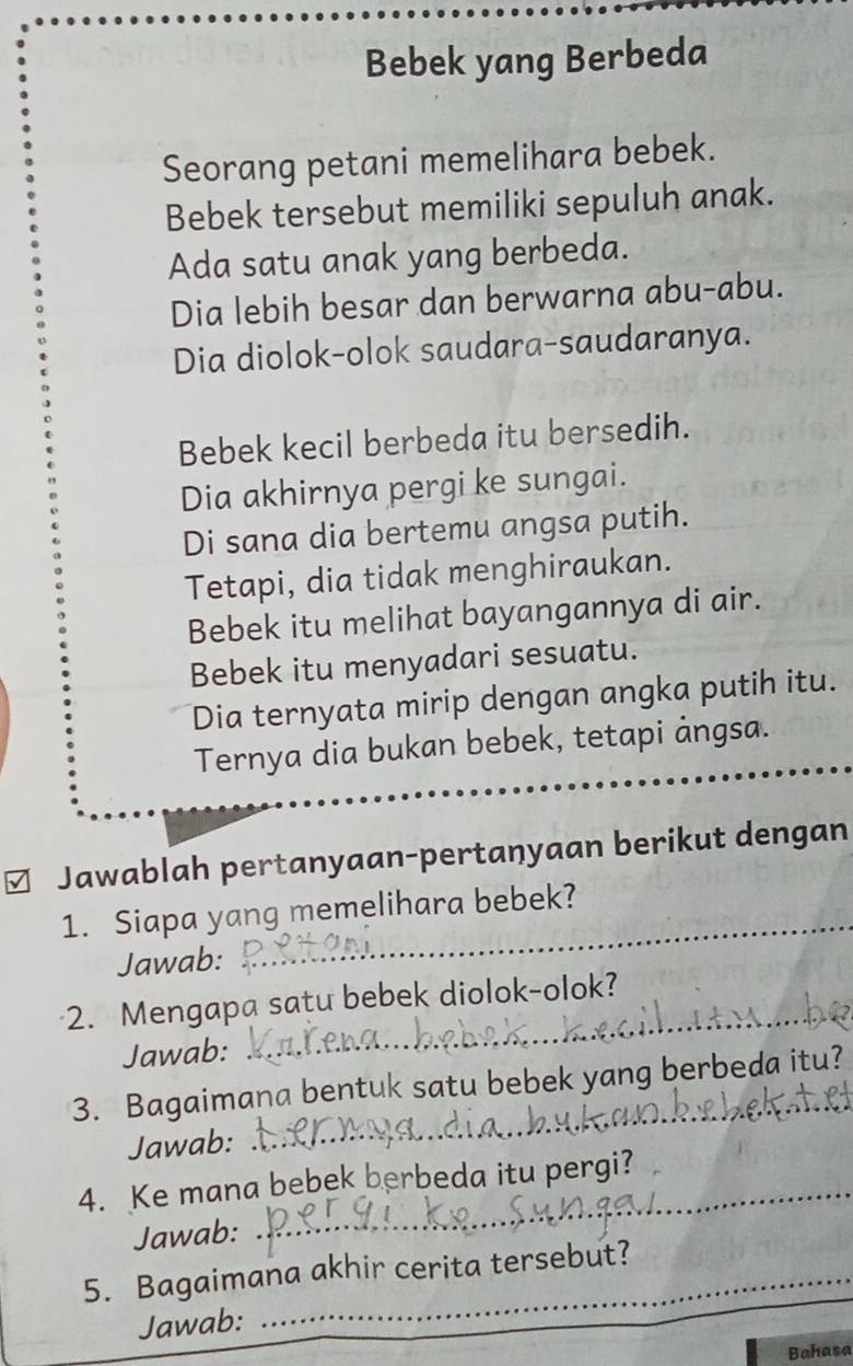 Bebek yang Berbeda 
Seorang petani memelihara bebek. 
Bebek tersebut memiliki sepuluh anak. 
Ada satu anak yang berbeda. 
Dia lebih besar dan berwarna abu-abu. 
Dia diolok-olok saudara-saudaranya. 
Bebek kecil berbeda itu bersedih. 
Dia akhirnya pergi ke sungai. 
Di sana dia bertemu angsa putih. 
Tetapi, dia tidak menghiraukan. 
Bebek itu melihat bayangannya di air. 
Bebek itu menyadari sesuatu. 
Dia ternyata mirip dengan angka putih itu. 
Ternya dia bukan bebek, tetapi ảngsa._ 
Jawablah pertanyaan-pertanyaan berikut dengan 
1. Siapa yang memelihara bebek? 
Jawab: 
2. Mengapa satu bebek diolok-olok?_ 
Jawab: 
_ 
3. Bagaimana bentuk satu bebek yang berbeda itu? 
Jawab: 
_ 
4. Ke mana bebek berbeda itu pergi? 
Jawab: 
_ 
5. Bagaimana akhir cerita tersebut? 
Jawab: 
Bahasa