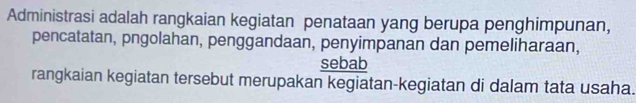 Administrasi adalah rangkaian kegiatan penataan yang berupa penghimpunan, 
pencatatan, pngolahan, penggandaan, penyimpanan dan pemeliharaan, 
sebab 
rangkaian kegiatan tersebut merupakan kegiatan-kegiatan di dalam tata usaha.