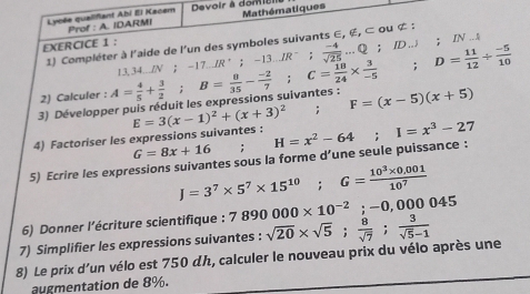 Lycée qualifiant Abi El Kacem Prof : A. IDARMI Devoir à dom a Mathématiques
-17.IR^+; -13.JR^-;  (-4)/sqrt(25) ...Q; ID.J; IN_-A
1) Compléter à l'aide de l'un des symboles suivants ∈, ∉, ⊂ ou ¢ : 
EXERCICE 1 : 
3) Développer puis réduit les expressions suivantes : A= 4/5 + 3/2 ; B= 8/35 - (-2)/7 ; C= 18/24 *  3/-5 ; D= 11/12 /  (-5)/10  13, 34...IN ； - 
2) Calculer : 
4) Factoriser les expressions suivantes : E=3(x-1)^2+(x+3)^2; F=(x-5)(x+5)
G=8x+16
5) Ecrire les expressions suivantes sous la forme d’une seule puissance : H=x^2-64; I=x^3-27
J=3^7* 5^7* 15^(10); G= (10^3* 0.001)/10^7 
6) Donner l'écriture scientifique : 7890000* 10^(-2); -0,000045
7) Simplifier les expressions suivantes : 
8) Le prix d'un vélo est 750 dん, calculer le nouveau prix du vélo après une sqrt(20)* sqrt(5);  8/sqrt(7) ; 3/sqrt(5)-1 
augmentation de 8%.