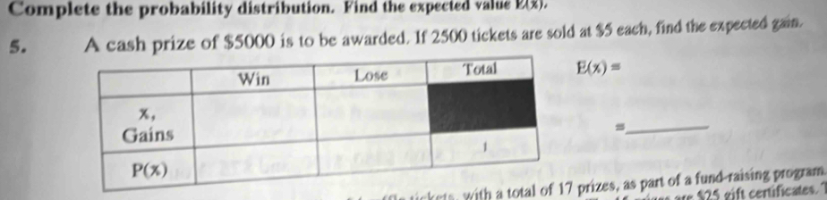 Complete the probability distribution. Find the expected value Y(x),
5. A cash prize of $5000 is to be awarded. If 2500 tickets are sold at $5 each, find the expected gain.
E(x)=
_
ickets, with  prizes, as part of a fund-raising program
are $25 gift certificates. 7