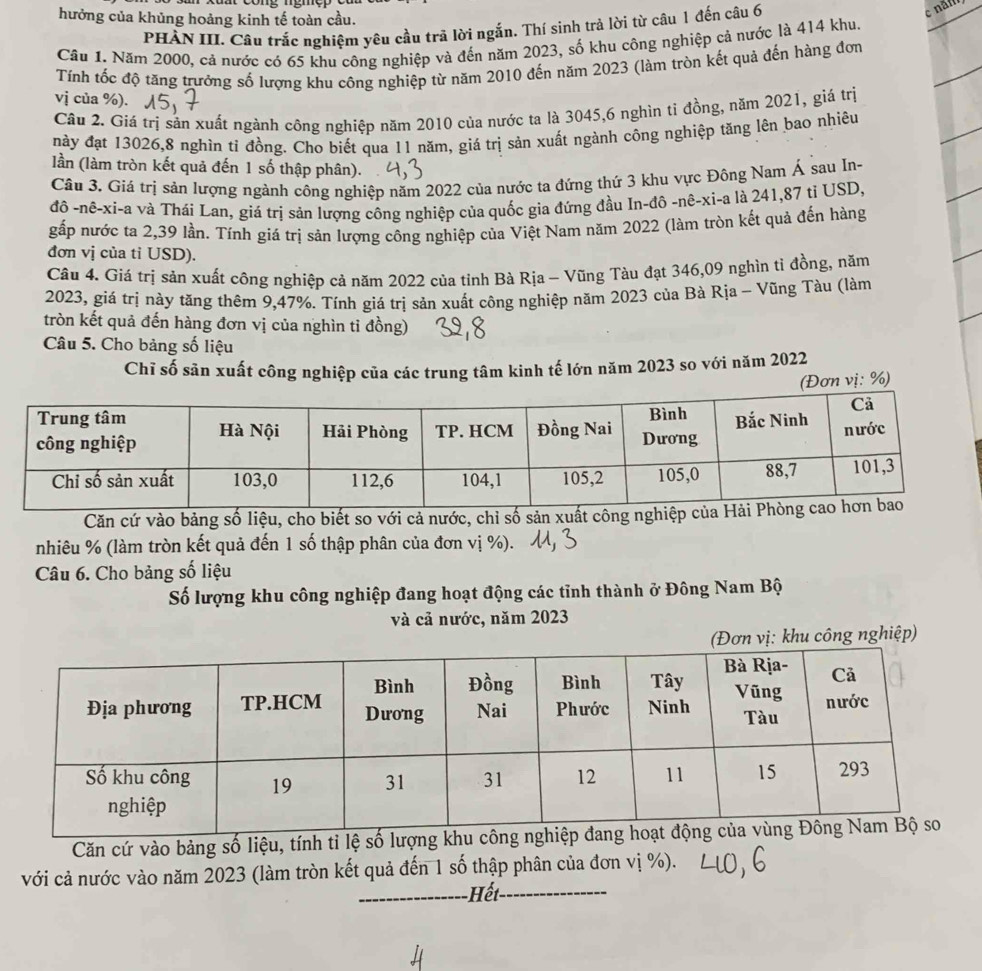 hưởng của khủng hoảng kinh tế toàn cầu.
PHẢN III. Câu trắc nghiệm yêu cầu trã lời ngắn. Thí sinh trả lời từ câu 1 đến câu 6
c năm
Cầu 1. Năm 2000, cả nước có 65 khu công nghiệp và đến năm 2023, số khu công nghiệp cả nước là 414 khu.
Tính tốc độ tăng trưởng số lượng khu công nghiệp từ năm 2010 đến năm 2023 (làm tròn kết quả đến hàng đơn
vị của %).
Câu 2. Giá trị sản xuất ngành công nghiệp năm 2010 của nước ta là 3045,6 nghìn tỉ đồng, năm 2021, giá trị
này đạt 13026,8 nghìn tỉ đồng. Cho biết qua 11 năm, giá trị sản xuất ngành công nghiệp tăng lên bao nhiệu
lần (làm tròn kết quả đến 1 số thập phân).
Câu 3. Giá trị sản lượng ngành công nghiệp năm 2022 của nước ta đứng thứ 3 khu vực Đông Nam Á sau In-
đô -nê-xi-a và Thái Lan, giá trị sản lượng công nghiệp của quốc gia đứng đầu In-đô -nê-xi-a là 241,87 tỉ USD,
gấp nước ta 2,39 lần. Tính giá trị sản lượng công nghiệp của Việt Nam năm 2022 (làm tròn kết quả đến hàng
đơn vị của tỉ USD).
Câu 4. Giá trị sản xuất công nghiệp cả năm 2022 của tỉnh Bà Rịa - Vũng Tàu đạt 346,09 nghìn tỉ đồng, năm
2023, giá trị này tăng thêm 9,47%. Tính giá trị sản xuất công nghiệp năm 2023 của Bà Rịa - Vũng Tàu (làm
tròn kết quả đến hàng đơn vị của nghìn tỉ đồng)
Câu 5. Cho bảng số liệu
Chĩ số săn xuất công nghiệp của các trung tâm kinh tế lớn năm 2023 so với năm 2022
(Đơn vị: %)
Căn cứ vào bảng số liệu, cho biết so với cả nước, chỉ số sản xu
nhiêu % (làm tròn kết quả đến 1 số thập phân của đơn vị %).
Câu 6. Cho bảng số liệu
Số lượng khu công nghiệp đang hoạt động các tỉnh thành ở Đông Nam Bộ
và cả nước, năm 2023
(Đơn vị: khu công nghiệp)
Căn cứ vào bảng số liệu, tính tỉ lệ
với cả nước vào năm 2023 (làm tròn kết quả đến 1 số thập phân của đơn vị %).
Hết