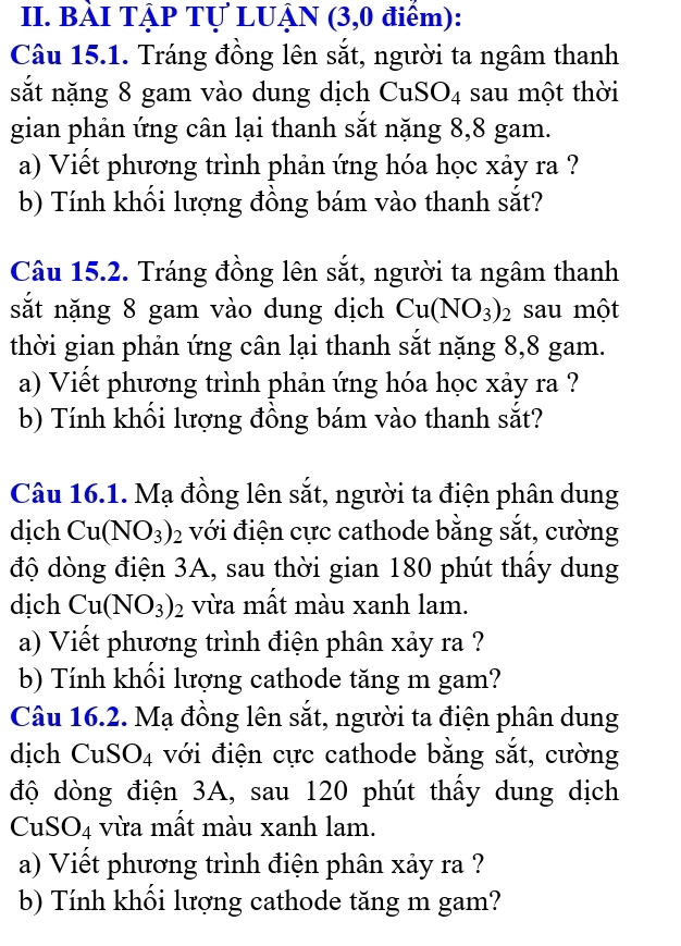 BÀI TẠP Tự LUẠN (3,0 điểm): 
Câu 15.1. Tráng đồng lên sắt, người ta ngâm thanh 
sắt nặng 8 gam vào dung dịch CuS O_4 sau một thời 
gian phản ứng cân lại thanh sắt nặng 8, 8 gam. 
a) Viết phương trình phản ứng hóa học xảy ra ? 
b) Tính khối lượng đồng bám vào thanh sắt? 
Câu 15.2. Tráng đồng lên sắt, người ta ngâm thanh 
sắt nặng 8 gam vào dung dịch Cu(NO_3)_2 sau một 
thời gian phản ứng cân lại thanh sắt nặng 8, 8 gam. 
a) Viết phương trình phản ứng hóa học xảy ra ? 
b) Tính khối lượng đồng bám vào thanh sắt? 
Câu 16.1. Mạ đồng lên sắt, người ta điện phân dung 
dịch Cu(NO_3)_2 với điện cực cathode bằng sắt, cường 
độ dòng điện 3A, sau thời gian 180 phút thấy dung 
dịch Cu(NO_3)_2 vừa mất màu xanh lam. 
a) Viết phương trình điện phân xảy ra ? 
b) Tính khối lượng cathode tăng m gam? 
Câu 16.2. Mạ đồng lên sắt, người ta điện phân dung 
dịch CuS () 4 với điện cực cathode bằng sắt, cường 
độ dòng điện 3A, sau 120 phút thấy dung dịch
CuSO_4 vừa mất màu xanh lam. 
a) Viết phương trình điện phân xảy ra ? 
b) Tính khối lượng cathode tăng m gam?