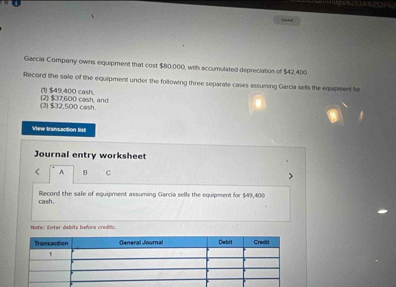 "'=nups%253A%252 
Saved 
Garcia Company owns equipment that cost $80,000, with accumulated depreciation of $42,400. 
Record the sale of the equipment under the following three separate cases assuming Garcia sells the equipment for 
(1) $49,400 cash, 
(2) $37,600 cash, and 
(3) $32,500 cash. 
View transaction list 
Journal entry worksheet 
A B C 
Record the sale of equipment assuming Garcia sells the equipment for $49,400
cash. 
Note: Enter debits before credits.