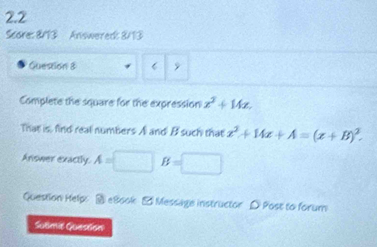 2.2 
Score: 8/13 Answered: 8/13 
Question 8 9 
Complete the square for the expression x^2+14x, 
That is, find real numbers A and B such that x^2+14x+A=(x+B)^2. 
Answer exactly. A=□ B=□
Question Help: @ e8ook - Message instructor D Post to forum 
Submit Question