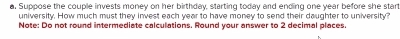 Suppose the couple invests money on her birthday, starting today and ending one year before she start 
university. How much must they invest each year to have money to send their daughter to university? 
Note: Do not round intermediate calculations. Round your answer to 2 decimal places.