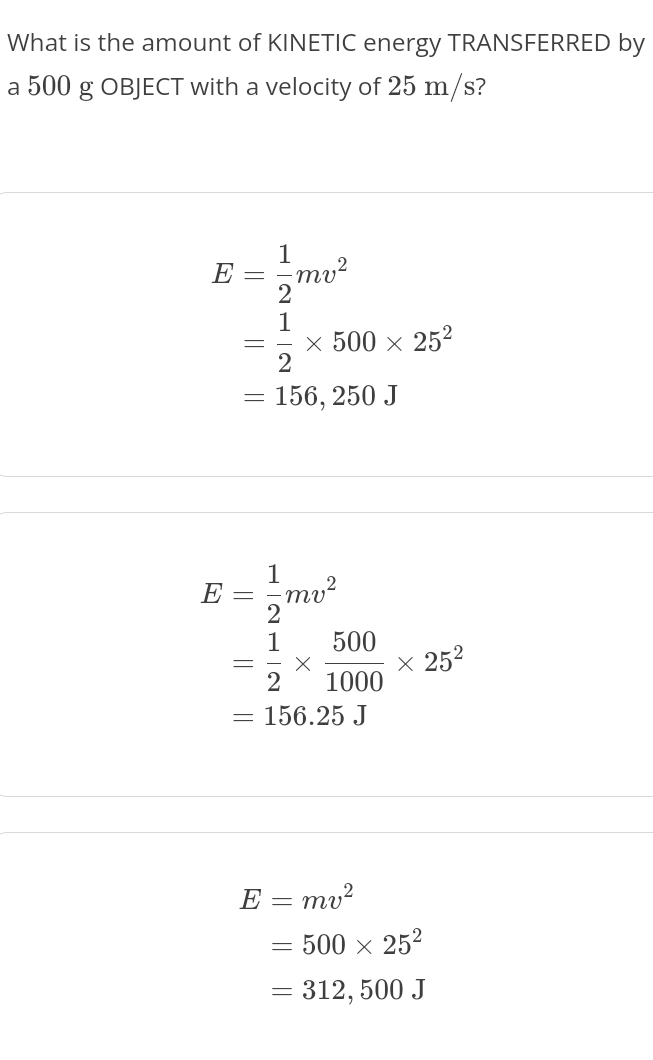 What is the amount of KINETIC energy TRANSFERRED by
a 500 g OBJECT with a velocity of 25 m/s?
E= 1/2 mv^2
= 1/2 * 500* 25^2
=156,250J
E= 1/2 mv^2
= 1/2 *  500/1000 * 25^2
=156.25J
E=mv^2
=500* 25^2
=312,500J