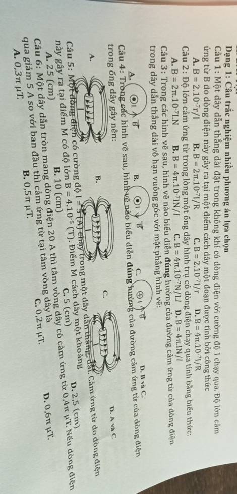 Dạng 1: Câu trắc nghiệm nhiều phương án lựa chọn
Câu 1: Một dây dẫn thẳng dài đặt trong không khí có dòng điện với cường độ l chạy qua. Độ lớn cảm
ứng từ B do dòng điện này gây ra tại một điểm cách dây một đoạn được tính bởi công thức
A. B=2.10^(-7)r/I B. B=2π .10^(-7)I/R C. B=2.10^(-7)I/r D. B=4π .10^(-7)I/R
Câu 2: Độ lớn cảm ứng từ trong lòng một ống dây hình trụ có dòng điện chạy qua tính bằng biểu thức:
A. B=2π .10^(-7)LN B. B=4π .10^(-7)IN/I C. B=4π .10^(-7)N/I.l D. B=4π .1N/I
Câu 3: Trong các hình vẽ sau, hình vẽ nào biểu diễn đúng hướng của đường cảm ứng từ của dòng điện
trong dây dẫn thẳng dài vô hạn vuông góc với mặt phẳng hình vẽ:
B. a B C.     B
A. D. B và C.
Câu 4: Trong các hình vẽ sau, hình vẽ nào biểu diễn đúng hướng của đường cảm ứng từ của dòng điện
trong ống dây gây nên:
D. A và C
C.
B.
A.
Câu 5: Một đòng điện có cường  một dây dân thắng, đải. Cảm ứng từ do dòng điện
này gây ra tại điểm M có độ lớn B=4.10^(-5)(T). Điểm M cách dây một khoảng D. 2,5 (cm)
A. 25 (cm) B. 10 (cm) C. 5 (cm)
Câu 6: Một dây dẫn tròn mang dòng điện 20 A thì tâm vòng dây có cảm ứng từ 0,4π μT. Nếu dòng điện
qua giảm 5 A so với ban đầu thì cảm ứng từ tại tâm vòng dây là
D. 0,6π μT.
A. 0,3π μT. B. 0,5π μT. C. 0,2π μT.