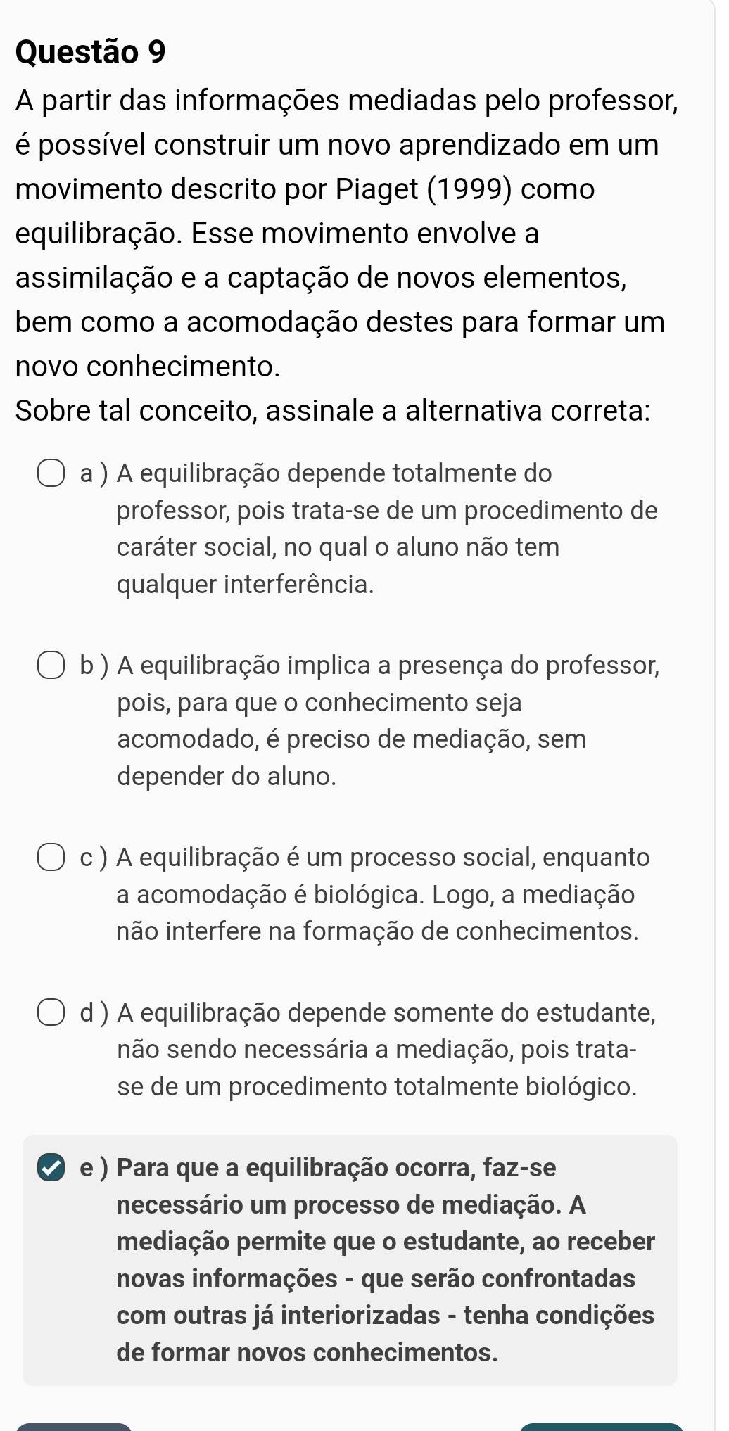 A partir das informações mediadas pelo professor,
é possível construir um novo aprendizado em um
movimento descrito por Piaget (1999) como
equilibração. Esse movimento envolve a
assimilação e a captação de novos elementos,
bem como a acomodação destes para formar um
novo conhecimento.
Sobre tal conceito, assinale a alternativa correta:
a ) A equilibração depende totalmente do
professor, pois trata-se de um procedimento de
caráter social, no qual o aluno não tem
qualquer interferência.
b ) A equilibração implica a presença do professor,
pois, para que o conhecimento seja
acomodado, é preciso de mediação, sem
depender do aluno.
c ) A equilibração é um processo social, enquanto
a acomodação é biológica. Logo, a mediação
inão interfere na formação de conhecimentos.
d ) A equilibração depende somente do estudante,
não sendo necessária a mediação, pois trata-
se de um procedimento totalmente biológico.
e ) Para que a equilibração ocorra, faz-se
necessário um processo de mediação. A
mediação permite que o estudante, ao receber
novas informações - que serão confrontadas
com outras já interiorizadas - tenha condições
de formar novos conhecimentos.