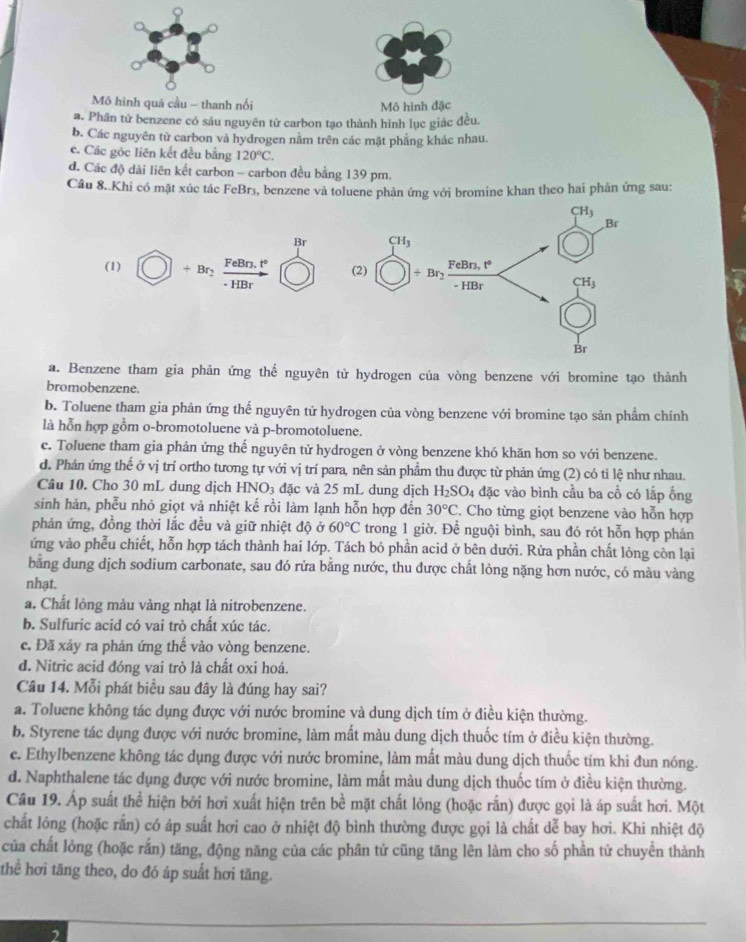 Mô hình quá cầu - thanh nối Mô hình đặc
a. Phân tử benzene có sáu nguyên tử carbon tạo thành hình lục giác đều.
b. Các nguyên tử carbon và hydrogen nằm trên các mặt phẳng khác nhau.
c. Các góc liên kết đều bằng 120°C.
đ. Các độ dài liên kết carbon - carbon đều bằng 139 pm.
Câu 8. Khi có mặt xúc tác FeBrs, benzene và toluene phản ứng với bromine khan theo hai phán ứng sau:
Br
(1) + Br FeBr3, t° 
- HBr
a. Benzene tham gia phản ứng thế nguyên tử hydrogen của vòng benzene với bromine tạo thành
bromobenzene.
b. Toluene tham gia phản ứng thế nguyên tử hydrogen của vòng benzene với bromine tạo sản phẩm chính
là hỗn hợp gồm o-bromotoluene và p-bromotoluene.
c. Toluene tham gia phản ứng thế nguyên tử hydrogen ở vòng benzene khó khăn hơn so với benzene.
d. Phản ứng thế ở vị trí ortho tương tự với vị trí para, nên sản phẩm thu được từ phản ứng (2) có tỉ lệ như nhau.
Câu 10. Cho 30 mL dung dịch HNO_3 đặc và 25 mL dung dịch H_2SO 04 đặc vào bình cầu ba cổ có lấp ống
sinh hàn, phễu nhỏ giọt và nhiệt kế rồi làm lạnh hỗn hợp đến 30°C 2. Cho từng giọt benzene vào hỗn hợp
phản ứng, đồng thời lắc đều và giữ nhiệt độ ở 60°C trong 1 giờ. Để nguội bình, sau đó rót hỗn hợp phán
ứng vào phễu chiết, hỗn hợp tách thành hai lớp. Tách bỏ phần acid ở bên dưới. Rửa phần chất lỏng còn lại
bằng dung dịch sodium carbonate, sau đó rửa bằng nước, thu được chất lỏng nặng hơn nước, có màu vàng
nhạt.
a. Chất lỏng màu vàng nhạt là nitrobenzene.
b. Sulfuric acid có vai trò chất xúc tác.
c. Đã xảy ra phản ứng thế vào vòng benzene.
d. Nitric acid đóng vai trò là chất oxi hoá.
Câu 14. Mỗi phát biểu sau đây là đúng hay sai?
a. Toluene không tác dụng được với nước bromine và dung dịch tím ở điều kiện thường.
b. Styrene tác dụng được với nước bromine, làm mất màu dung dịch thuốc tím ở điều kiện thường.
c. Ethylbenzene không tác dụng được với nước bromine, làm mất màu dung dịch thuốc tím khi đun nóng.
d. Naphthalene tác dụng được với nước bromine, làm mất màu dung dịch thuốc tím ở điều kiện thường.
Câu 19. Áp suất thể hiện bởi hơi xuất hiện trên bề mặt chất lỏng (hoặc rắn) được gọi là áp suất hơi. Một
chất lỏng (hoặc rấn) có áp suất hơi cao ở nhiệt độ bình thường được gọi là chất dễ bay hơi. Khi nhiệt độ
của chất lòng (hoặc rắn) tăng, động năng của các phân tử cũng tăng lên làm cho số phần tử chuyển thành
thể hơi tăng theo, do đó áp suất hơi tăng.