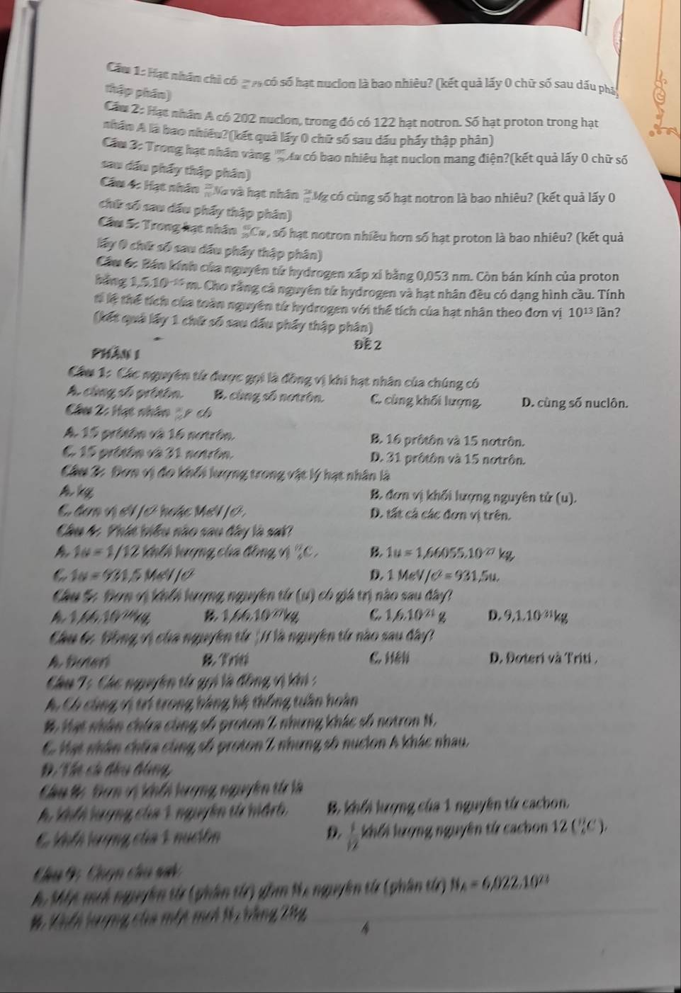 Cầm 1: Hạt nhân chỉ có ạ ợ có số hạt nucion là bao nhiêu? (kết quả lấy 0 chữ số sau dấu phá
thập phân)
Cầm 2: Hạt nhân A có 202 nucion, trong đó có 122 hạt notron. Số hạt proton trong hạt
nhân A là bao nhiêu?(kết quả lấy 0 chữ số sau dấu pháy thập phân)
Cầm 3: Trong hạt nhân vàng 'C ưa có bao nhiêu hạt nuclon mang điện?(kết quả lấy 0 chữ số
sau dấu phẩy thập phân)
Cầm 4: Hạt nhâm *Na và hạt nhân #Mỹ có cùng số hạt notron là bao nhiêu? (kết quả lấy 0
chữ số sau dấu phẩy thập phân)
Cầu Sc Trong hạt nhân _C», số hạt notron nhiều hơn số hạt proton là bao nhiêu? (kết quả
lấy 0 chữ số sau dấu phẩy thập phân)
Cầm 6: Bán kính của nguyên từ hydrogen xấp xỉ bằng 0,053 nm. Còn bán kính của proton
háng 1,5,10 ' m. Cho rằng cả nguyên tử hydrogen và hạt nhân đều có dạng hình cầu. Tính
tể lể thể tích của toàn nguyên tử hydrogen với thể tích của hạt nhân theo đơn vị 10^(13) lần?
(kết quả lấy 1 chứ số sau dầu phẩy thập phân)
Phân 1
ĐE 2
Câu 1: Các nguyên tử được gọi là đồng vị khi hạt nhân của chúng có
A cùng số pritên B. cùng số notrôn. C. cùng khối lượng D. cùng số nuclôn.
Câu 2: Hạt nhân 2 p có
A 15 protón và 16 nourón B. 16 prôtôn và 15 notrôn.
E 15 pritón và 31 notrón, D. 31 prôtôn và 15 notrôn.
Cầâu 3: Đơn vị đo khối lượng trong vật lý hạt nhân là
Akq B. đơn vị khối lượng nguyên tử (u).
C đơn và V 0 boặc MeN 0 , D. tất cá các đơn vị trên.
Câu 4 Phít biêu nào sau đây là sat
1u=1/12 kith hượng của đồng v _5^(nC_) B 1u=1,66055.10^(27)kg
C 1w=931, 8//6 / D. 1MeV/C^2=931,5u.
Câu S Bơm vị kế lượng nguyên từ (u) có giá trị nào sau đây!
Đ        a 1/1.10^(21)g D. 9,1.1 0^3 kg
6,10^(27)k
Chu bự Bồng vị cha nguyên th 'HVà nguyên từ nào sau đây
A boter &K ng C. H D. Đoteri và Triti ,
Câu T: Chc nguyên từ gọi là đồng vị kn  :
C. Có cùng vị trí trong hàng hệ thống tuần hoàn
# Hạt nhân chira cùng số proton 2 nhưng khác số notron N.
6 Mạt nhân chứa cùng số proton 2 nhưng số nucion 4 khác nhau.
D Thị có đầu hồng,
Câu # Đơn vị khếi lượng nguyên tử là
h khhh lgợng của 1 nguyễn từ hidrh B. khổi lượng của 1 nguyên từ cacbon.
D  1/12 
C khế tượng của 1 nución khổi kượng nguyên từ cachon 1 2(^circ C)
Cu G Cuợn chu sa
h. Mộy meh nguyễn từ (phân từ) gồm Ne nguyên từ (phân từ) N_A=6,022.10^(23)
# Kiếh hượng ctoa mộp mch t2 bàng Dâg
A