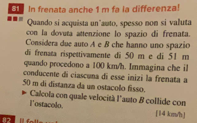 In frenata anche 1 m fa la differenza! 
Quando si acquista un’auto, spesso non si valuta 
con la dovuta attenzione lo spazio di frenata. 
Considera due auto A e B che hanno uno spazio 
di frenata rispettivamente di 50 m e di 51 m
quando procedono a 100 km/h. Immagina che il 
conducente di ciascuna di esse inizi la frenata a
50 m di distanza da un ostacolo fisso. 
Calcola con quale velocità l’auto B collide con 
l’ostacolo. [14 km/h ]
82